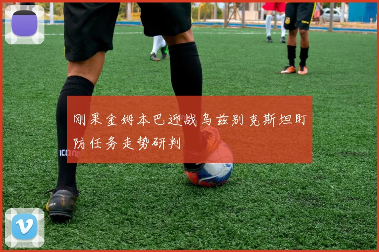 刚果金姆本巴迎战乌兹别克斯坦盯防任务走势研判