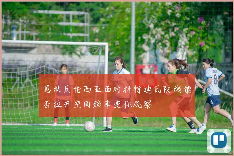 恩纳瓦伦西亚面对科特迪瓦防线能否拉开空间赔率变化观察