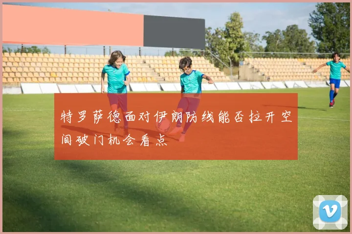 特罗萨德面对伊朗防线能否拉开空间破门机会看点