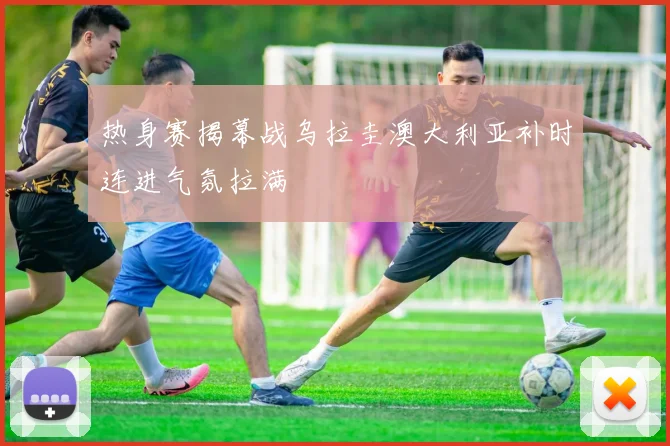 热身赛揭幕战乌拉圭澳大利亚补时连进气氛拉满