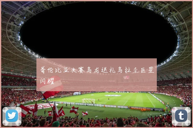 哥伦比亚决赛乌龙送礼乌拉圭巨星闪耀