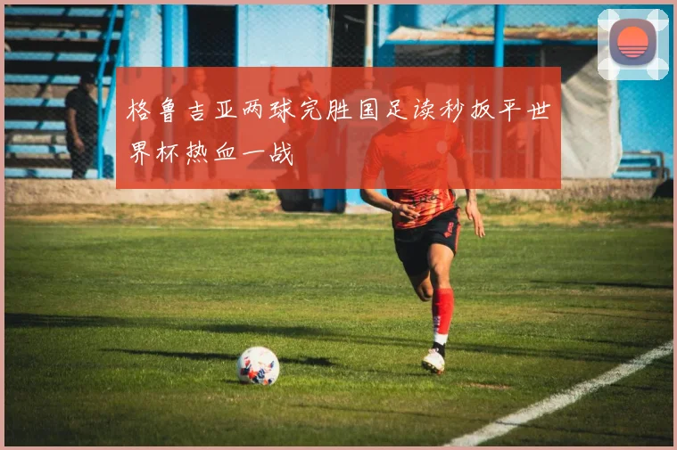 格鲁吉亚两球完胜国足读秒扳平世界杯热血一战