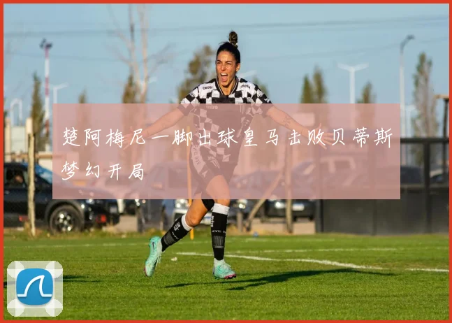 楚阿梅尼一脚出球皇马击败贝蒂斯梦幻开局