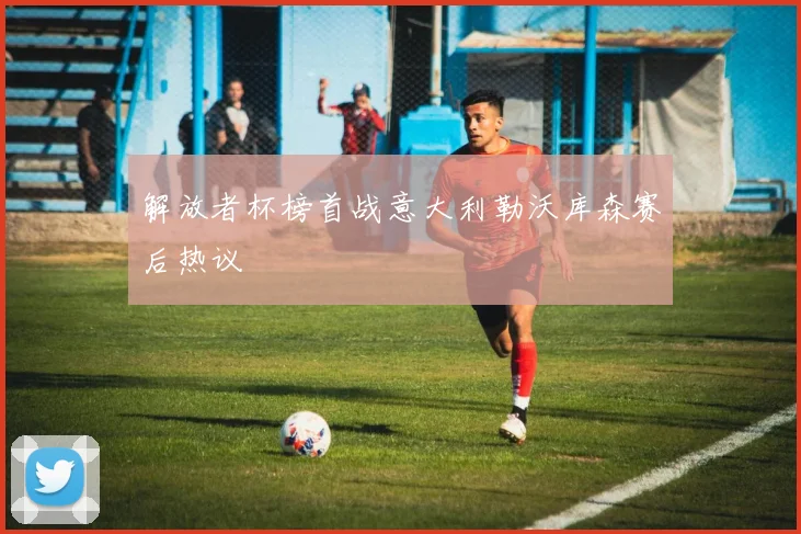 解放者杯榜首战意大利勒沃库森赛后热议
