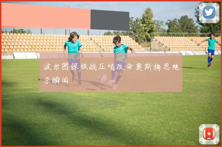 波尔图保级战压哨改命奥斯梅恩绝杀瞬间
