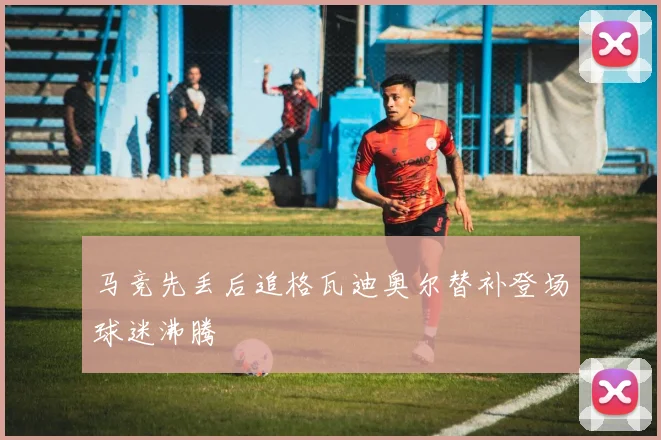 马竞先丢后追格瓦迪奥尔替补登场球迷沸腾