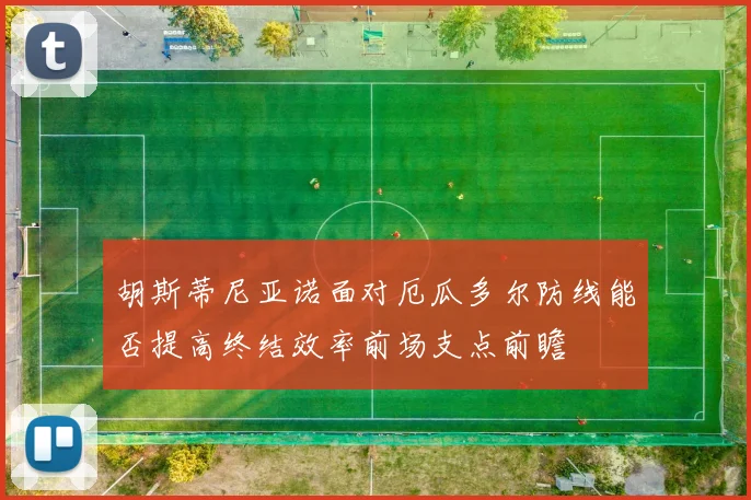 胡斯蒂尼亚诺面对厄瓜多尔防线能否提高终结效率前场支点前瞻