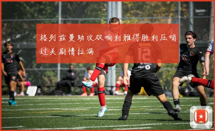 格列兹曼助攻双响利雅得胜利压哨过关剧情拉满