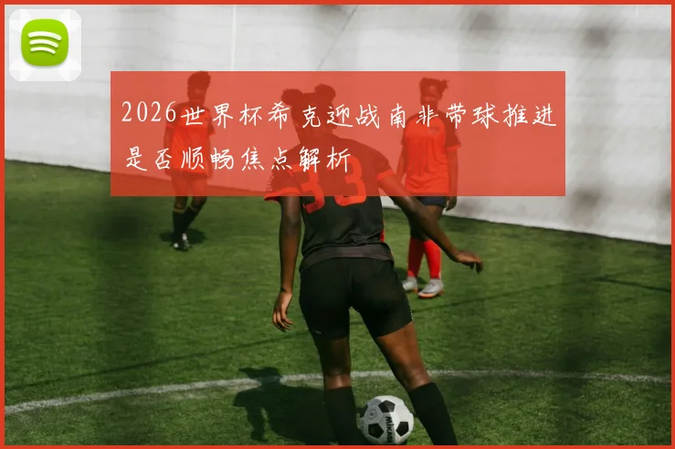 2026世界杯希克迎战南非带球推进是否顺畅焦点解析