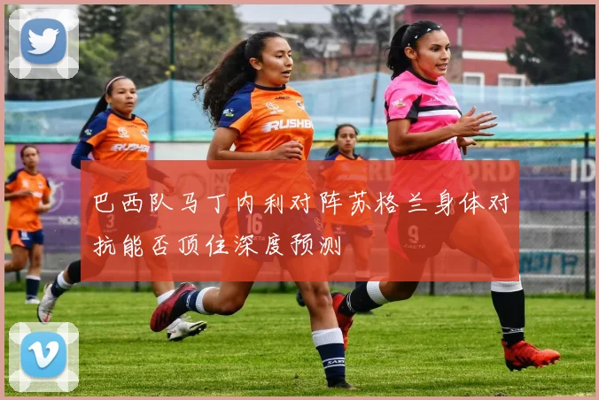 巴西队马丁内利对阵苏格兰身体对抗能否顶住深度预测