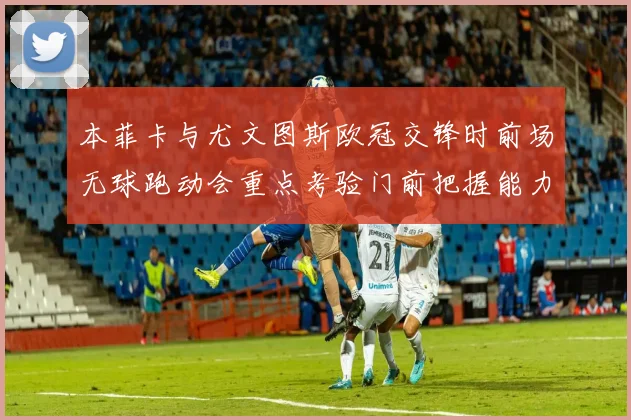 本菲卡与尤文图斯欧冠交锋时前场无球跑动会重点考验门前把握能力