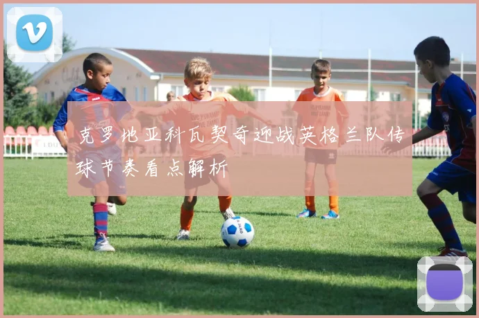 克罗地亚科瓦契奇迎战英格兰队传球节奏看点解析