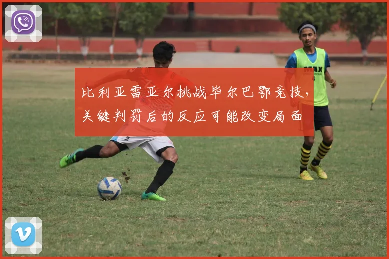 比利亚雷亚尔挑战毕尔巴鄂竞技，关键判罚后的反应可能改变局面
