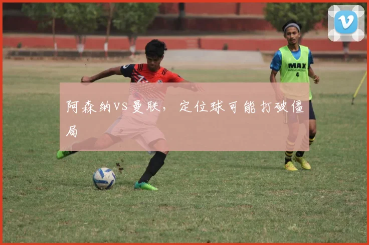 阿森纳vs曼联，定位球可能打破僵局