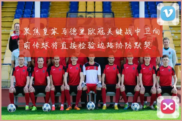 聚焦皇家马德里欧冠关键战中卫向前传球将直接检验边路协防默契