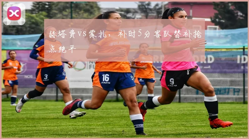 赫塔费vs蒙扎，补时5分客队替补抢点绝平