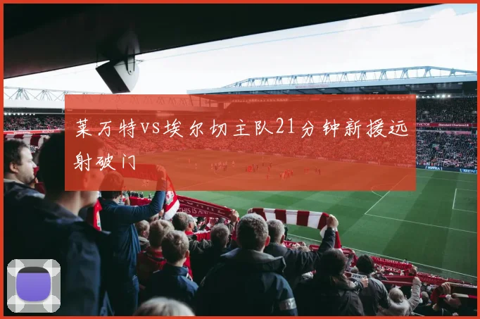 莱万特vs埃尔切主队21分钟新援远射破门