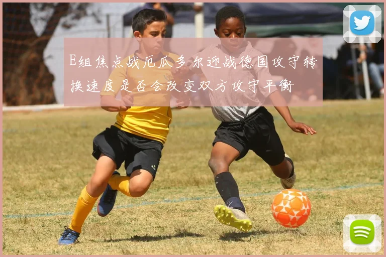 E组焦点战厄瓜多尔迎战德国攻守转换速度是否会改变双方攻守平衡