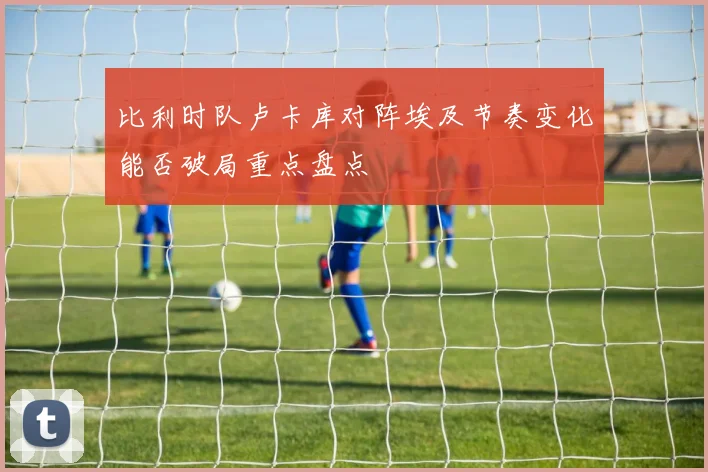 比利时队卢卡库对阵埃及节奏变化能否破局重点盘点
