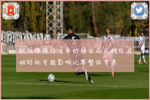 欧冠强强对话中的切尔西反越位启动时机可能影响比赛整体节奏