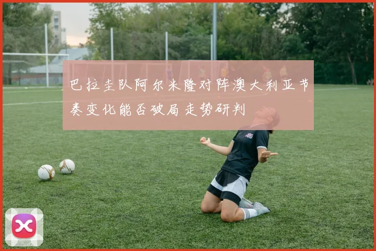 巴拉圭队阿尔米隆对阵澳大利亚节奏变化能否破局走势研判