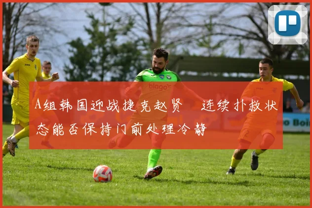 A组韩国迎战捷克赵贤祐连续扑救状态能否保持门前处理冷静
