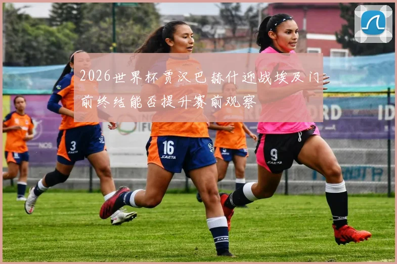 2026世界杯贾汉巴赫什迎战埃及门前终结能否提升赛前观察