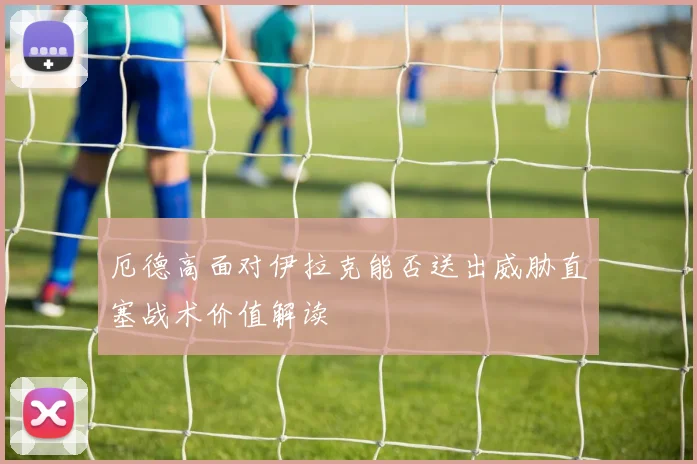 厄德高面对伊拉克能否送出威胁直塞战术价值解读